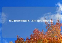 和女朋友亲吻脱内衣,  怎样才能让她更舒服？