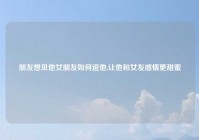 朋友想见他女朋友如何逗他,让他和女友感情更甜蜜