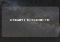 街边搭讪男生（  怎么才能吸引他们注意）
