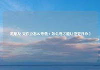 男朋友 交作业怎么夸他（怎么夸才能让他更开心）