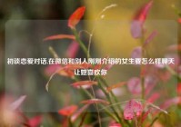初谈恋爱对话,在微信和别人刚刚介绍的女生要怎么样聊天让她喜欢你