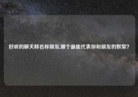 好听的聊天群名称朋友,哪个最能代表你和朋友的默契？