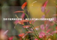 怎样才能男朋友舒服（  有什么技巧能让他的体验更棒）