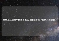 女朋友总玩和平精英（怎么才能在游戏中找到共同话题）