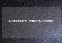 欢乐江湖怎么搭讪,  如何打破陌生人的距离感