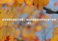 白羊女谈过很多次恋爱（ 她们的爱是轰轰烈烈还是气若游丝）