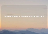 衬衫系男朋友图片（  男朋友衬衫怎么拍才更上镜）