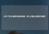 分手了怎么挽回女朋友短信,  怎么才能让信息打动她？
