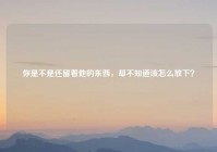你是不是还留着他的东西，却不知道该怎么放下？
