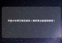 外国小伙带女朋友旅游（哪些景点最值得推荐）