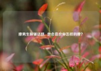撩男生聊骚话题,  他会喜欢你怎样的撩？