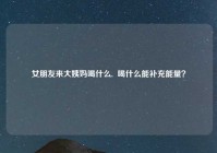 女朋友来大姨妈喝什么,  喝什么能补充能量？
