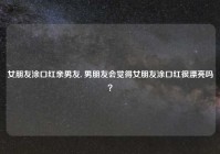 女朋友涂口红亲男友, 男朋友会觉得女朋友涂口红很漂亮吗？