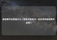 语音聊天运营是什么（如何才能成为一名优秀的语音聊天运营）