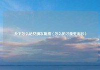 乡下怎么给女朋友拍照（怎么拍才能更出彩）