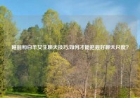 睡前和白羊女生聊天技巧,如何才能把握好聊天尺度？