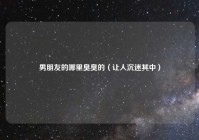 男朋友的哪里臭臭的（让人沉迷其中）
