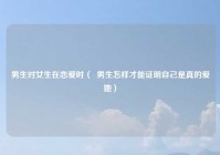 男生对女生在恋爱时（  男生怎样才能证明自己是真的爱她）