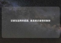 女朋友泪奔的套路,  是真爱还是想控制你