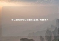 和女朋友父母交谈,他们最想了解什么？