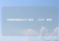 但是要和男朋友分手了,要怎麼開口才不會後悔？