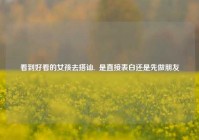 看到好看的女孩去搭讪,  是直接表白还是先做朋友