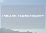 新认识的cp怎么聊天,  聊啥话题才能让对方更想跟你聊天？