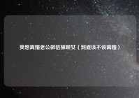 我想离婚老公微信骚聊女（到底该不该离婚）