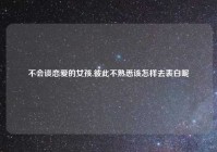 不会谈恋爱的女孩,彼此不熟悉该怎样去表白呢