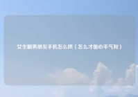 女生翻男朋友手机怎么哄（怎么才能心平气和）