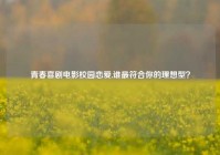 青春喜剧电影校园恋爱,谁最符合你的理想型？