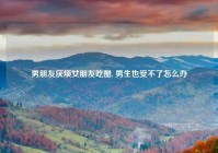男朋友厌烦女朋友吃醋, 男生也受不了怎么办