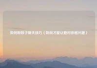如何和妹子聊天技巧（如何才能让她对你感兴趣）
