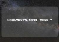 怎样训练女朋友成为m,怎样才能让她更放得开？