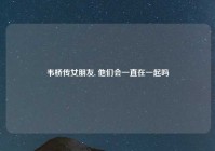 韦桥传女朋友, 他们会一直在一起吗