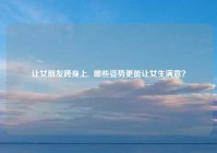 让女朋友跨身上,  哪些姿势更能让女生满意？