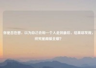 你是否也曾，以为自己会和一个人走到最后，结果却发现，终究是南辕北辙？