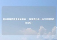 喜欢聊骚的男生是渣男吗（  聊骚真的是一种不可饶恕的行为吗）