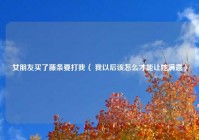女朋友买了藤条要打我（ 我以后该怎么才能让她满意）