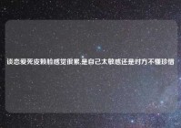 谈恋爱死皮赖脸感觉很累,是自己太敏感还是对方不懂珍惜
