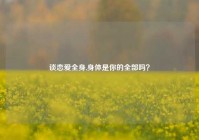 谈恋爱全身,身体是你的全部吗？