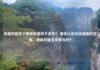 你真的能放下那些执着和不舍吗？ 那些让你泪流满面的文案，你真的能全部看完吗？