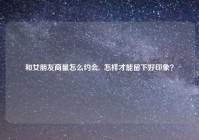和女朋友商量怎么约会,  怎样才能留下好印象？