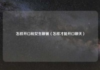 怎样开口和女生聊骚（怎样才能开口聊天）