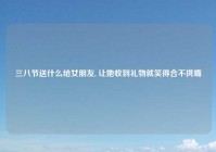 三八节送什么给女朋友, 让她收到礼物就笑得合不拢嘴