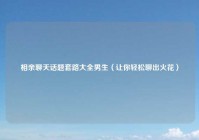 相亲聊天话题套路大全男生（让你轻松聊出火花）