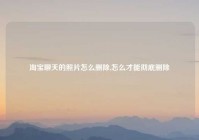 淘宝聊天的照片怎么删除,怎么才能彻底删除