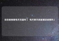 谈恋爱需要每天见面吗（  每天聊天就能增进感情吗）