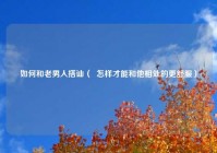 如何和老男人搭讪（  怎样才能和他相处的更舒服）