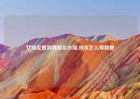 女朋友看到男朋友心烦,你该怎么帮助她